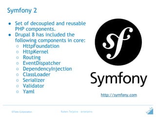 ©Tieto Corporation
Symfony 2
Ruben Teijeiro - @rteijeiro
● Set of decoupled and reusable
PHP components.
● Drupal 8 has included the
following components in core:
○ HttpFoundation
○ HttpKernel
○ Routing
○ EventDispatcher
○ DependencyInjection
○ ClassLoader
○ Serializer
○ Validator
○ Yaml
http://symfony.com
 