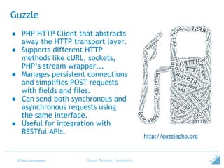 ©Tieto Corporation
Guzzle
Ruben Teijeiro - @rteijeiro
http://guzzlephp.org
● PHP HTTP Client that abstracts
away the HTTP transport layer.
● Supports different HTTP
methods like cURL, sockets,
PHP’s stream wrapper...
● Manages persistent connections
and simplifies POST requests
with fields and files.
● Can send both synchronous and
asynchronous requests using
the same interface.
● Useful for integration with
RESTful APIs.
 