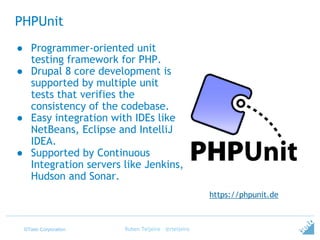 ©Tieto Corporation
PHPUnit
Ruben Teijeiro - @rteijeiro
https://phpunit.de
● Programmer-oriented unit
testing framework for PHP.
● Drupal 8 core development is
supported by multiple unit
tests that verifies the
consistency of the codebase.
● Easy integration with IDEs like
NetBeans, Eclipse and IntelliJ
IDEA.
● Supported by Continuous
Integration servers like Jenkins,
Hudson and Sonar.
 