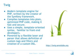 ©Tieto Corporation
Twig
Ruben Teijeiro - @rteijeiro
http://twig.sensiolabs.org
● Modern template engine for
PHP, written by the creator of
the Symfony framework.
● Compiles templates into plain,
optimized PHP code, making it
fast and secure.
● Uses a simple, template-oriented
syntax, familiar to front-end
developers.
● Powered by a flexible lexer and
parser that allows definition of
custom tags and filters and
creation of a custom DSL.
 