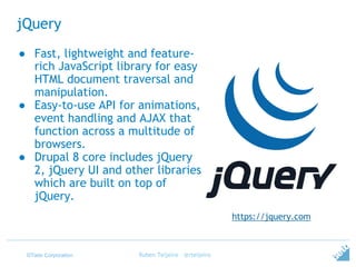 ©Tieto Corporation
jQuery
Ruben Teijeiro - @rteijeiro
https://jquery.com
● Fast, lightweight and feature-
rich JavaScript library for easy
HTML document traversal and
manipulation.
● Easy-to-use API for animations,
event handling and AJAX that
function across a multitude of
browsers.
● Drupal 8 core includes jQuery
2, jQuery UI and other libraries
which are built on top of
jQuery.
 