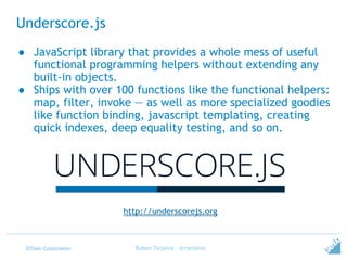 ©Tieto Corporation
Underscore.js
Ruben Teijeiro - @rteijeiro
http://underscorejs.org
● JavaScript library that provides a whole mess of useful
functional programming helpers without extending any
built-in objects.
● Ships with over 100 functions like the functional helpers:
map, filter, invoke — as well as more specialized goodies
like function binding, javascript templating, creating
quick indexes, deep equality testing, and so on.
 