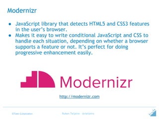 ©Tieto Corporation
Modernizr
Ruben Teijeiro - @rteijeiro
http://modernizr.com
● JavaScript library that detects HTML5 and CSS3 features
in the user’s browser.
● Makes it easy to write conditional JavaScript and CSS to
handle each situation, depending on whether a browser
supports a feature or not. It’s perfect for doing
progressive enhancement easily.
 