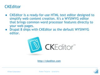 ©Tieto Corporation
CKEditor
Ruben Teijeiro - @rteijeiro
http://ckeditor.com
● CKEditor is a ready-for-use HTML text editor designed to
simplify web content creation. It's a WYSIWYG editor
that brings common word processor features directly to
your web pages.
● Drupal 8 ships with CKEditor as the default WYSIWYG
editor.
 