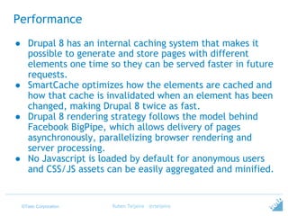 ©Tieto Corporation
Performance
● Drupal 8 has an internal caching system that makes it
possible to generate and store pages with different
elements one time so they can be served faster in future
requests.
● SmartCache optimizes how the elements are cached and
how that cache is invalidated when an element has been
changed, making Drupal 8 twice as fast.
● Drupal 8 rendering strategy follows the model behind
Facebook BigPipe, which allows delivery of pages
asynchronously, parallelizing browser rendering and
server processing.
● No Javascript is loaded by default for anonymous users
and CSS/JS assets can be easily aggregated and minified.
Ruben Teijeiro - @rteijeiro
 