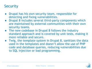 ©Tieto Corporation
Security
● Drupal has his own security team, responsible for
detecting and fixing vulnerabilities.
● Drupal 8 includes several third-party components which
are maintained by external communities with their own
security teams.
● The new codebase in Drupal 8 follows the industry
standard approach and is covered by unit tests, making it
more reliable and secure.
● Twig, the template system in Drupal 8, sanitizes the data
used in the templates and doesn’t allow the use of PHP
code and database queries, reducing vulnerabilities due
to SQL injection or bad programming.
Ruben Teijeiro - @rteijeiro
 
