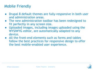 ©Tieto Corporation
Mobile Friendly
● Drupal 8 default themes are fully-responsive in both user
and administration areas.
● The new administration toolbar has been redesigned to
fit perfectly in any screen size.
● Uploaded images, including images uploaded using the
WYSIWYG editor, are automatically adapted to any
device.
● All the front-end elements such as forms and tables
follow the best practices for responsive design to offer
the best mobile-enabled user experience.
Ruben Teijeiro - @rteijeiro
 