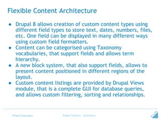 ©Tieto Corporation
Flexible Content Architecture
● Drupal 8 allows creation of custom content types using
different field types to store text, dates, numbers, files,
etc. One field can be displayed in many different ways
using custom field formatters.
● Content can be categorised using Taxonomy
vocabularies, that support fields and allows term
hierarchy.
● A new block system, that also support fields, allows to
present content positioned in different regions of the
layout.
● Custom content listings are provided by Drupal Views
module, that is a complete GUI for database queries,
and allows custom filtering, sorting and relationships.
Ruben Teijeiro - @rteijeiro
 