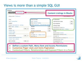 ©Tieto Corporation
Views is more than a simple SQL GUI
Ruben Teijeiro - @rteijeiro
● Define a custom Path, Menu Item and Access Permissions
● Customize Pager style and items Pagination
● Contextual Filters, Relationships and Exposed Filters in a Form
Content Listings in Blocks
 