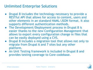 ©Tieto Corporation
Unlimited Enterprise Solutions
● Drupal 8 includes the technology necessary to provide a
RESTful API that allows for access to content, users and
other elements in an standard HAML/JSON format. It also
supports different authentication methods.
● The Development/Deployment process in Drupal 8 is
easier thanks to the new Configuration Management that
allows to export every configuration change in files that
can be easily deployed using a CVS.
● Drupal 8 includes a migration tool that allows not only to
migrate from Drupal 6 and 7 sites but any other
platform.
● An Unit Testing framework is included in Drupal 8 and
provides testing coverage to Core codebase.
Ruben Teijeiro - @rteijeiro
 