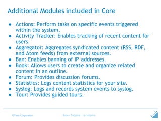 ©Tieto Corporation
Additional Modules included in Core
● Actions: Perform tasks on specific events triggered
within the system.
● Activity Tracker: Enables tracking of recent content for
users.
● Aggregator: Aggregates syndicated content (RSS, RDF,
and Atom feeds) from external sources.
● Ban: Enables banning of IP addresses.
● Book: Allows users to create and organize related
content in an outline.
● Forum: Provides discussion forums.
● Statistics: Logs content statistics for your site.
● Syslog: Logs and records system events to syslog.
● Tour: Provides guided tours.
Ruben Teijeiro - @rteijeiro
 