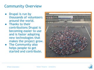 ©Tieto Corporation
Community Overview
● Drupal is run by
thousands of volunteers
around the world.
● Thanks to their
contributions Drupal is
becoming easier to use
and is faster adopting
new technologies that
makes the project grow.
● The Community also
helps people to get
started and contribute.
Ruben Teijeiro - @rteijeiro
 