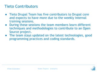 ©Tieto Corporation
Tieto Contributors
● Tieto Drupal Team has five contributors to Drupal core
and expects to have more due to the weekly internal
training sessions.
● During these sessions the team members learn different
techniques and methodologies to contribute to an Open
Source project.
● The team stays updated on the latest technologies, good
programming practices and coding standards.
Ruben Teijeiro - @rteijeiro
 