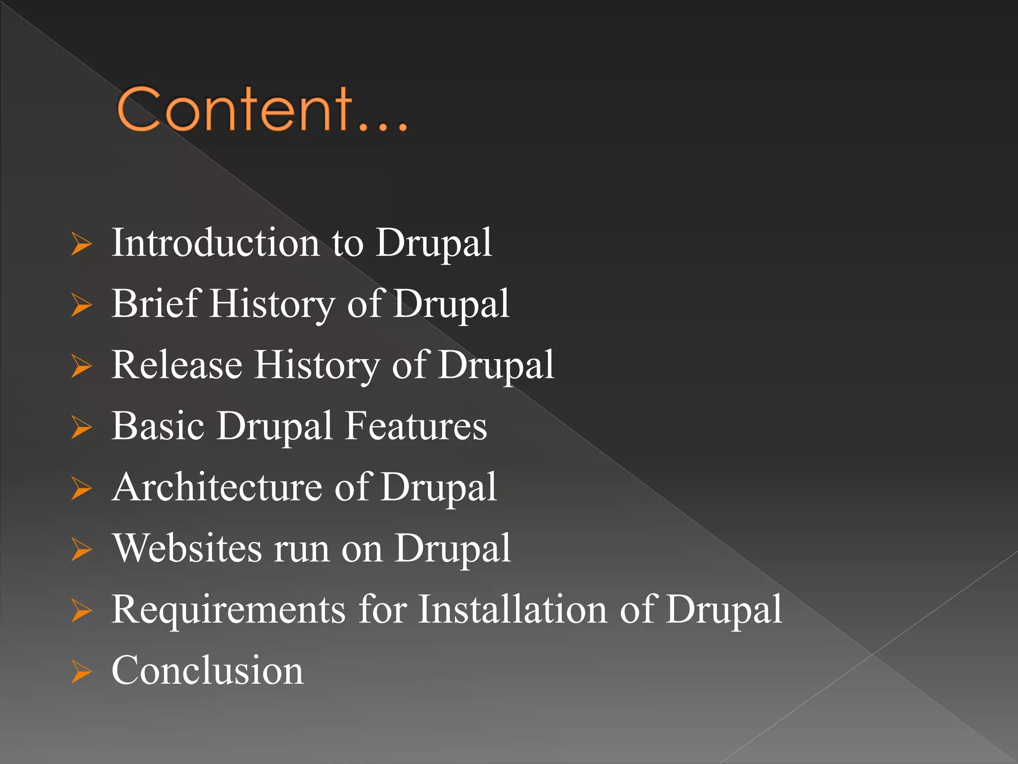  Introduction to Drupal
 Brief History of Drupal
 Release History of Drupal
 Basic Drupal Features
 Architecture of Drupal
 Websites run on Drupal
 Requirements for Installation of Drupal
 Conclusion
 
