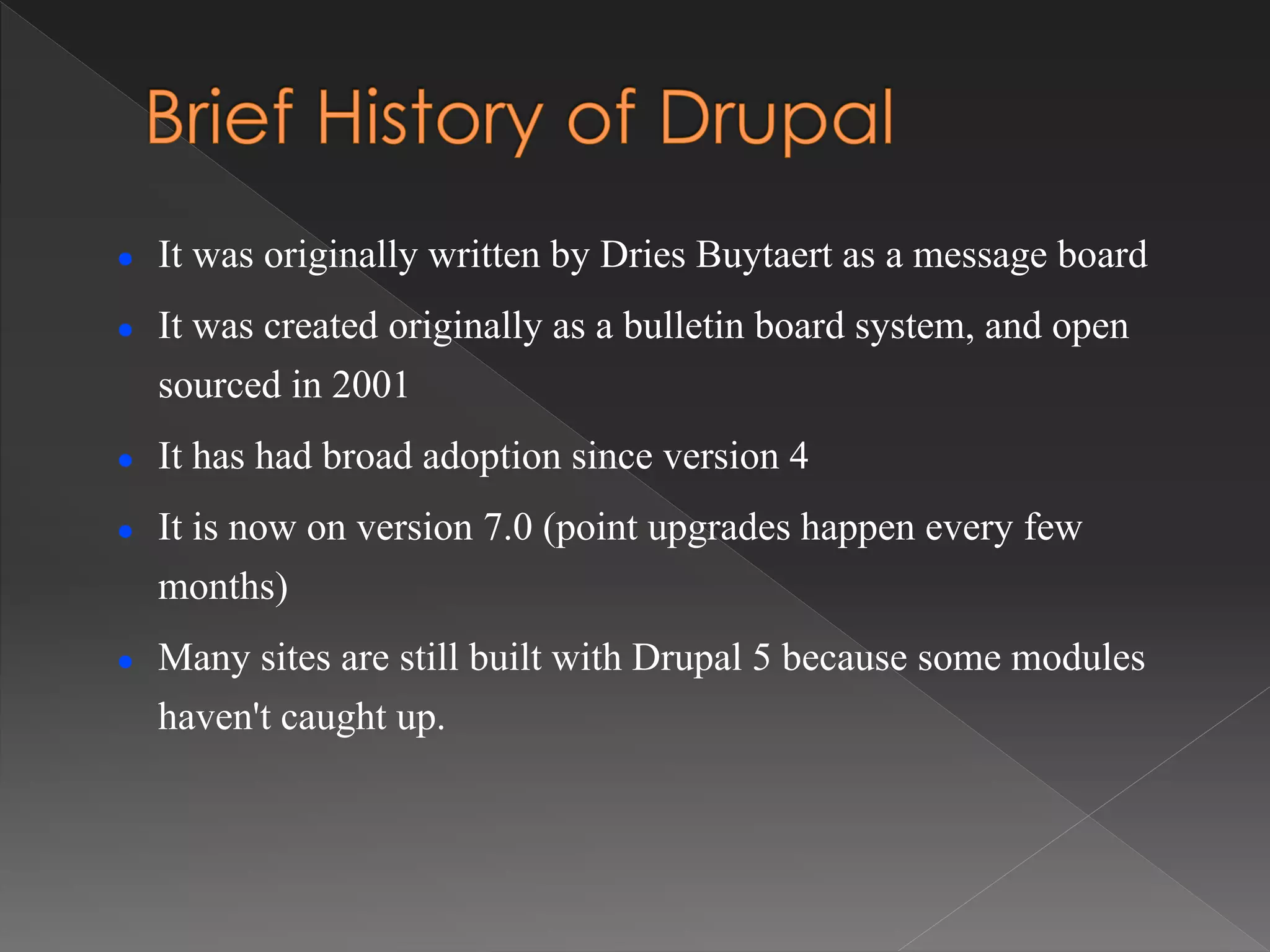  It was originally written by Dries Buytaert as a message board
 It was created originally as a bulletin board system, and open
sourced in 2001
 It has had broad adoption since version 4
 It is now on version 7.0 (point upgrades happen every few
months)
 Many sites are still built with Drupal 5 because some modules
haven't caught up.
 