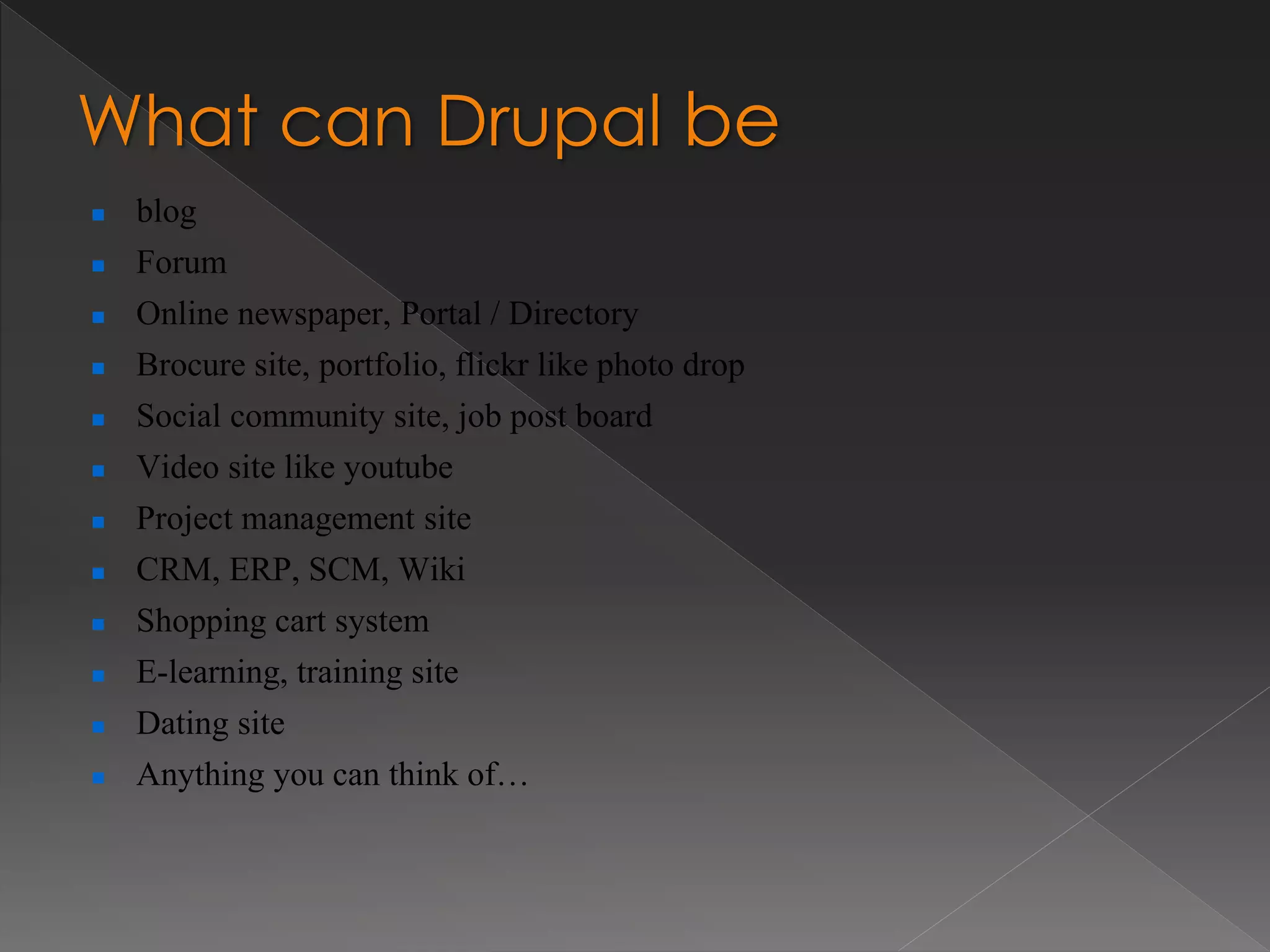 What can Drupal be
 blog
 Forum
 Online newspaper, Portal / Directory
 Brocure site, portfolio, flickr like photo drop
 Social community site, job post board
 Video site like youtube
 Project management site
 CRM, ERP, SCM, Wiki
 Shopping cart system
 E-learning, training site
 Dating site
 Anything you can think of…
 