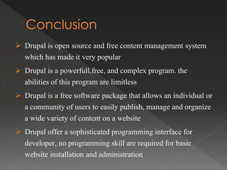  Drupal is open source and free content management system
which has made it very popular
 Drupal is a powerfull,free, and complex program. the
abilities of this program are limitless
 Drupal is a free software package that allows an individual or
a community of users to easily publish, manage and organize
a wide variety of content on a website
 Drupal offer a sophisticated programming interface for
developer, no programming skill are required for basic
website installation and administration
 