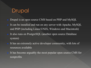  Drupal is an open source CMS based on PHP and MySQL
 It can be installed and run on any server with Apache, MySQL
and PHP (including Linux/UNIX, Windows and Macintosh)
 It also runs on PostgreSQL (another open source Database
system)
 It has an extremely active developer community, with lots of
resources available
 It has become arguably the most popular open source CMS for
nonprofits
 