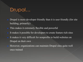  Drupal is more developer friendly than it is user friendly (for site
building, primarily)
 This makes it extremely flexible and powerful
 It makes it possible for developers to create feature rich sites
 It makes it very difficult for nonprofits to build websites on
Drupal on their own
 However, organizations can maintain Drupal sites quite well
once trained
 