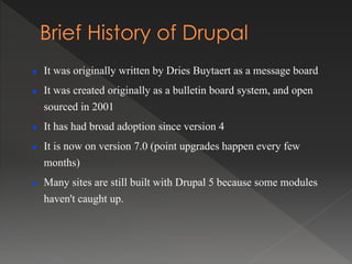  It was originally written by Dries Buytaert as a message board
 It was created originally as a bulletin board system, and open
sourced in 2001
 It has had broad adoption since version 4
 It is now on version 7.0 (point upgrades happen every few
months)
 Many sites are still built with Drupal 5 because some modules
haven't caught up.
 