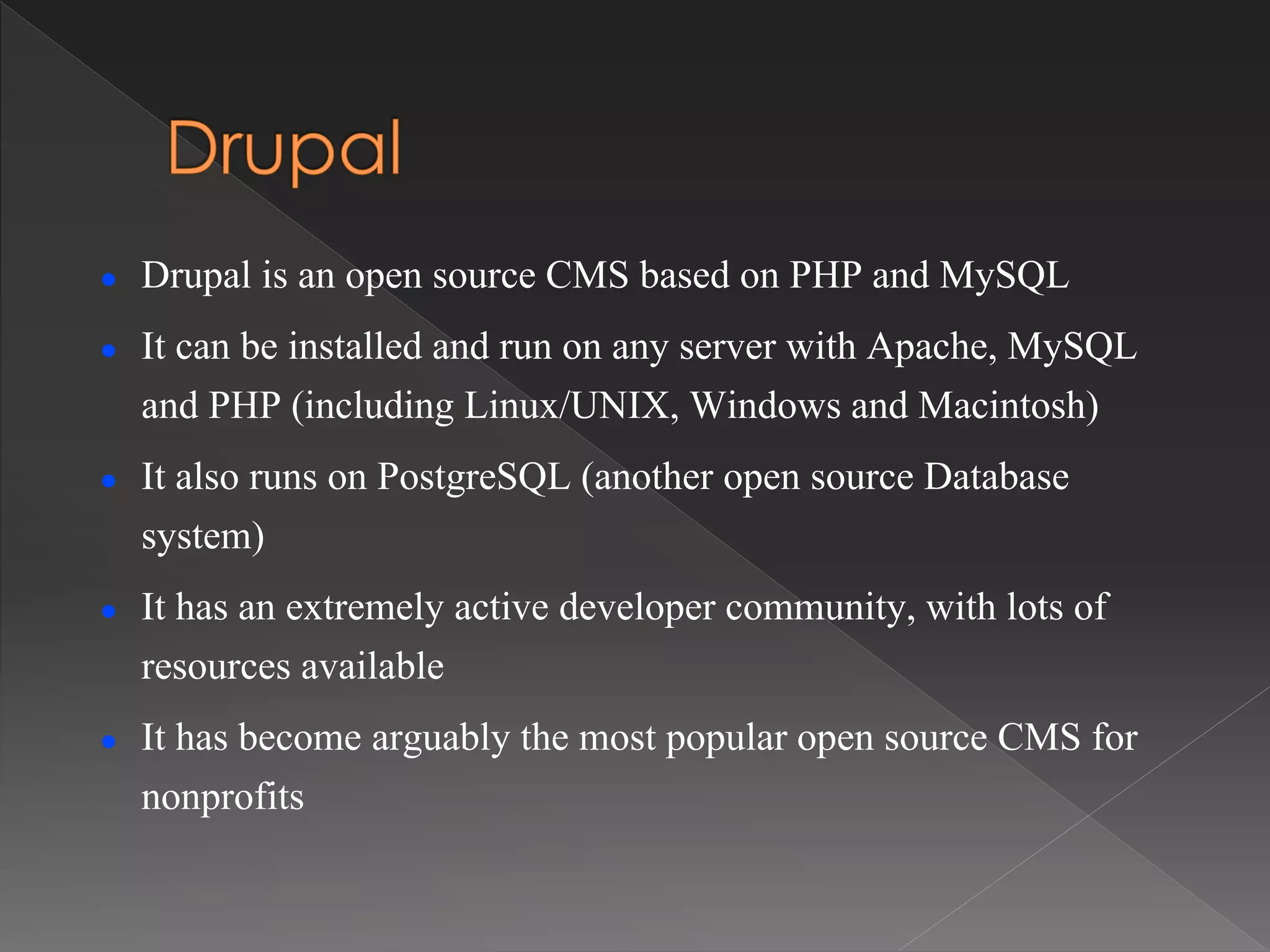  Drupal is an open source CMS based on PHP and MySQL
 It can be installed and run on any server with Apache, MySQL
and PHP (including Linux/UNIX, Windows and Macintosh)
 It also runs on PostgreSQL (another open source Database
system)
 It has an extremely active developer community, with lots of
resources available
 It has become arguably the most popular open source CMS for
nonprofits
 