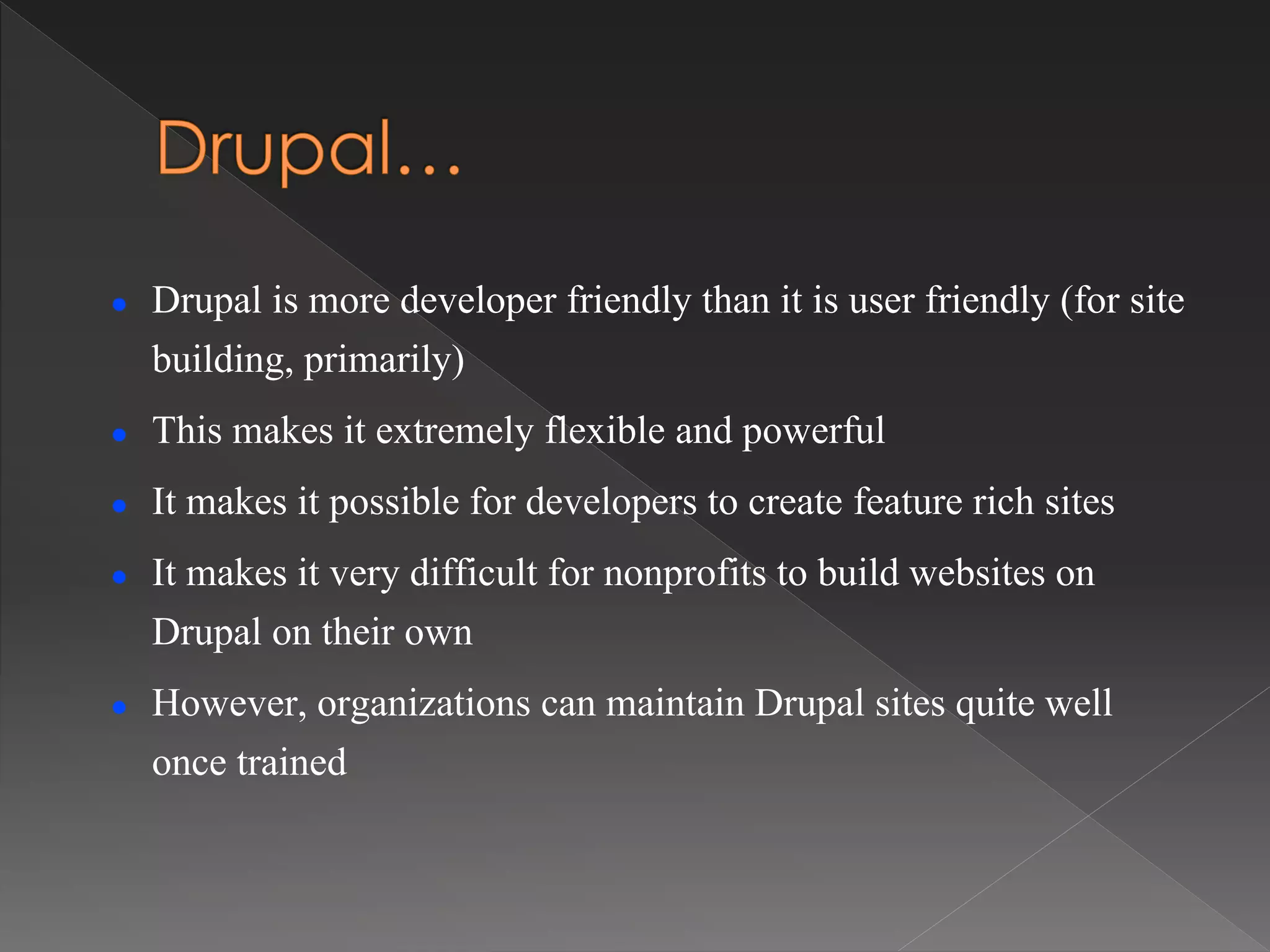  Drupal is more developer friendly than it is user friendly (for site
building, primarily)
 This makes it extremely flexible and powerful
 It makes it possible for developers to create feature rich sites
 It makes it very difficult for nonprofits to build websites on
Drupal on their own
 However, organizations can maintain Drupal sites quite well
once trained
 