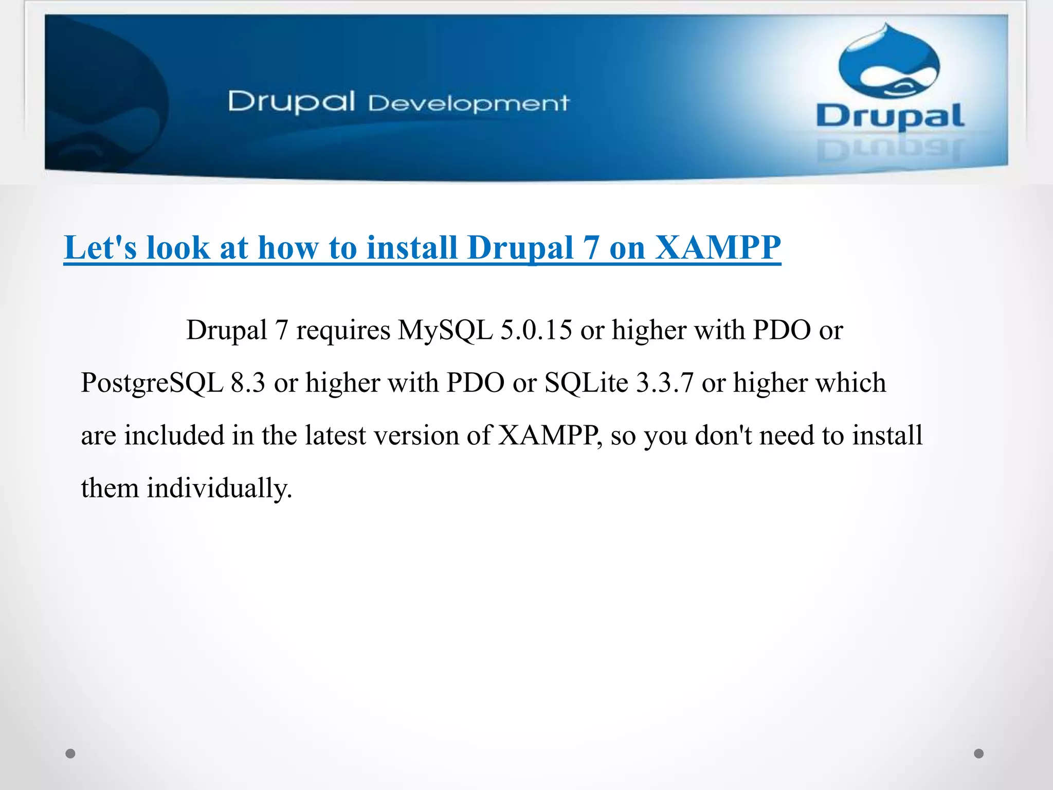 Let's look at how to install Drupal 7 on XAMPP
Drupal 7 requires MySQL 5.0.15 or higher with PDO or
PostgreSQL 8.3 or higher with PDO or SQLite 3.3.7 or higher which
are included in the latest version of XAMPP, so you don't need to install
them individually.
 