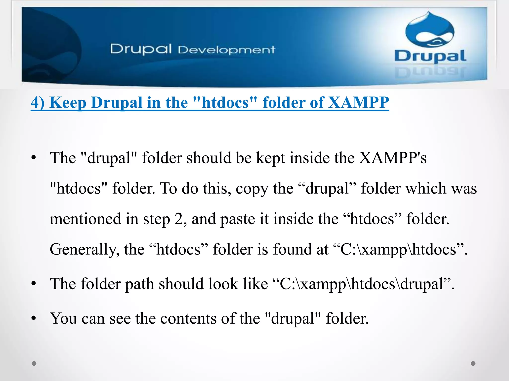 4) Keep Drupal in the "htdocs" folder of XAMPP
• The "drupal" folder should be kept inside the XAMPP's
"htdocs" folder. To do this, copy the “drupal” folder which was
mentioned in step 2, and paste it inside the “htdocs” folder.
Generally, the “htdocs” folder is found at “C:xampphtdocs”.
• The folder path should look like “C:xampphtdocsdrupal”.
• You can see the contents of the "drupal" folder.
 