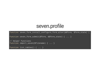 seven.pro le
function seven_form_install_configure_form_alter(&$form, $form_state) { ... }
function seven_form_submit($form, &$form_state) { ... }  
// Helper functions 
function import_seven($filename) { ... }  
function list_tables() { ... } 
 