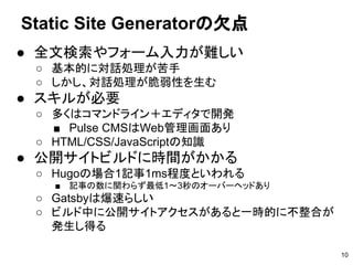● 全文検索やフォーム入力が難しい
○ 基本的に対話処理が苦手
○ しかし、対話処理が脆弱性を生む
● スキルが必要
○ 多くはコマンドライン＋エディタで開発
■ Pulse CMSはWeb管理画面あり
○ HTML/CSS/JavaScriptの知識
● 公開サイトビルドに時間がかかる
○ Hugoの場合1記事1ms程度といわれる
■ 記事の数に関わらず最低1～3秒のオーバーヘッドあり
○ Gatsbyは爆速らしい
○ ビルド中に公開サイトアクセスがあると一時的に不整合が
発生し得る
Static Site Generatorの欠点
10
 