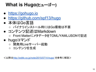 ● https://gohugo.io　
● https://github.com/spf13/hugo
● 本体はGo言語
○ バイナリインストール時にはGo環境は不要
● コンテンツ記述はMarkdown
○ Front MatterにメタデータをTOML/YAML/JSONで記述
● hugoコマンド
○ 開発用Liveサーバー起動
○ コンテンツを生成
＜以降はhttp://wdkk.co.jp/note/2015/0714-hugo/ を参考に解説＞
What is Hugo(ヒューゴー)
12
 