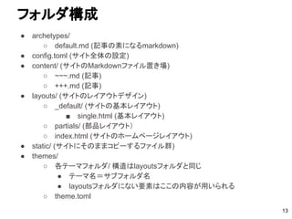 ● archetypes/
○ default.md (記事の素になるmarkdown)
● config.toml (サイト全体の設定)
● content/ (サイトのMarkdownファイル置き場)
○ ~~~.md (記事)
○ +++.md (記事)
● layouts/ (サイトのレイアウトデザイン)
○ _default/ (サイトの基本レイアウト)
■ single.html (基本レイアウト)
○ partials/ (部品レイアウト）
○ index.html (サイトのホームページレイアウト)
● static/ (サイトにそのままコピーするファイル群)
● themes/
○ 各テーマフォルダ/ 構造はlayoutsフォルダと同じ
● テーマ名＝サブフォルダ名
● layoutsフォルダにない要素はここの内容が用いられる
○ theme.toml
フォルダ構成
13
 