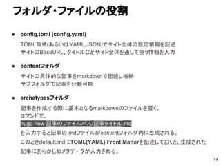 フォルダ・ファイルの役割
14
● config.toml (config.yaml)
TOML形式(あるいはYAML,JSON)でサイト全体の設定情報を記述
サイトのBaseURL、タイトルなどサイト全体を通して使う情報を入力
● contentフォルダ
サイトの具体的な記事をmarkdownで記述し格納
サブフォルダで記事を分類可能
● archetypesフォルダ
記事を作成する際に基本となるmarkdownのファイルを置く。
コマンドで、
hugo new 記事のファイルパス/記事タイトル.md
を入力すると記事の.mdファイルがcontentフォルダ内に生成される。
このときdefault.mdにTOML(YAML) Front Matterを記述しておくと、生成された
記事にあらかじめメタデータが入力される。
 
