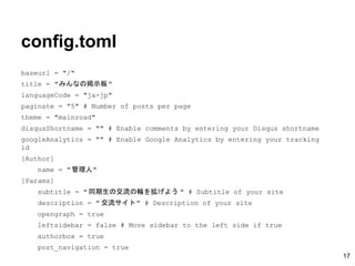 config.toml
baseurl = "/"
title = "みんなの掲示板"
languageCode = "ja-jp"
paginate = "5" # Number of posts per page
theme = "mainroad"
disqusShortname = "" # Enable comments by entering your Disqus shortname
googleAnalytics = "" # Enable Google Analytics by entering your tracking
id
[Author]
name = "管理人"
[Params]
subtitle = " 同期生の交流の輪を拡げよう " # Subtitle of your site
description = " 交流サイト" # Description of your site
opengraph = true
leftsidebar = false # Move sidebar to the left side if true
authorbox = true
post_navigation = true
17
 