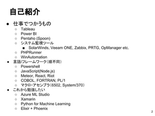 自己紹介
● 仕事でつかうもの
○ Tableau
○ Power BI
○ Pentaho (Spoon)
○ システム監視ツール
■ SolarWinds, Veeam ONE, Zabbix, PRTG, OpManager etc.
○ PHPRunner
○ WinAutomation
● 言語/フレームワーク（順不同）
○ Powershell
○ JavaScript(Node.js)
○ Meteor, React, Riot
○ COBOL, FORTRAN, PL/1
○ マクロ・アセンブラ（6502, System/370）
● これから勉強したい
○ Azure ML Studio
○ Xamarin
○ Python for Machine Learning
○ Elixir + Phoenix
2
 