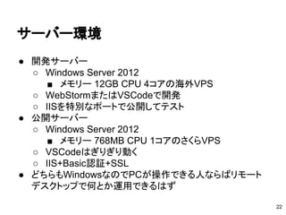 サーバー環境
● 開発サーバー
○ Windows Server 2012
■ メモリー 12GB CPU 4コアの海外VPS
○ WebStormまたはVSCodeで開発
○ IISを特別なポートで公開してテスト
● 公開サーバー
○ Windows Server 2012
■ メモリー 768MB CPU 1コアのさくらVPS
○ VSCodeはぎりぎり動く
○ IIS+Basic認証+SSL
● どちらもWindowsなのでPCが操作できる人ならばリモート
デスクトップで何とか運用できるはず
22
 