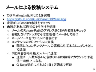 メールによる投稿システム
● OG MailingListと同じことを実現
● https://github.com/kunichan2013/MailBlog　
● 定期的にGmailの未読をチェック
● 未読があれば最初の1件だけを処理
○ メールのReturn-PathのアドレスをCSVの名簿とチェック
○ 存在しないアドレスならば管理者にメールして終了
○ メールソースをファイルに書き出す
○ コンテンツのMDファイルに変換
■ 配信したコンテンツメールの返信ならば本文にコメントとし
て追加
○ 同じ内容を掲示板メンバーに送信
■ 送信メール数が多いときはGmailの無料アカウントでは送
信一時停止になる。
■ G Suite契約にすれば１日１万通まで可能
24
 