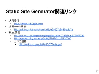 ● 人気番付
○ https://www.staticgen.com　
● 主要ツール比較
○ http://qiita.com/tamano/items/d3be25027c9b80bbfb7a
● Hugo関連
○ http://qiita.com/spiegel-im-spiegel/items/4c5859f7cac877068742
○ http://system.blog.uuum.jp/entry/2016/02/16/120000
○ 力作の連載
■ http://wdkk.co.jp/note/2015/0714-hugo/
Static Site Generator関連リンク
27
 