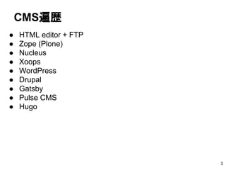 CMS遍歴
● HTML editor + FTP
● Zope (Plone)
● Nucleus
● Xoops
● WordPress
● Drupal
● Gatsby
● Pulse CMS
● Hugo
3
 