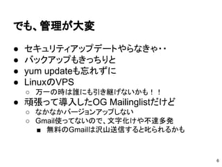 でも、管理が大変
● セキュリティアップデートやらなきゃ・・
● バックアップもきっちりと
● yum updateも忘れずに
● LinuxのVPS
○ 万一の時は誰にも引き継げないかも！！
● 頑張って導入したOG Mailinglistだけど
○ なかなかバージョンアップしない
○ Gmail使ってないので、文字化けや不達多発
■ 無料のGmailは沢山送信すると叱られるかも
6
 