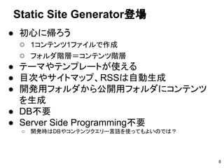 ● 初心に帰ろう
○ 1コンテンツ1ファイルで作成
○ フォルダ階層＝コンテンツ階層
● テーマやテンプレートが使える
● 目次やサイトマップ、RSSは自動生成
● 開発用フォルダから公開用フォルダにコンテンツ
を生成
● DB不要
● Server Side Programming不要
○ 開発時はDBやコンテンツクエリー言語を使ってもよいのでは？
Static Site Generator登場
8
 