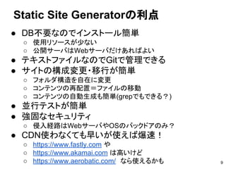 ● DB不要なのでインストール簡単
○ 使用リソースが少ない
○ 公開サーバはWebサーバだけあればよい
● テキストファイルなのでGitで管理できる
● サイトの構成変更・移行が簡単
○ フォルダ構造を自在に変更
○ コンテンツの再配置＝ファイルの移動
○ コンテンツの自動生成も簡単(grepでもできる？)
● 並行テストが簡単
● 強固なセキュリティ
○ 侵入経路はWebサーバやOSのバックドアのみ？
● CDN使わなくても早いが使えば爆速！
○ https://www.fastly.com や
○ https://www.akamai.com は高いけど
○ https://www.aerobatic.com/　なら使えるかも
Static Site Generatorの利点
9
 