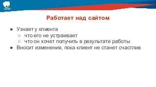 Работает над сайтом
● Узнает у клиента
○ что его не устраивает
○ что он хочет получить в результате работы
● Вносит изменения, пока клиент не станет счастлив
 