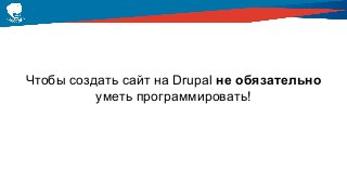 Чтобы создать сайт на Drupal не обязательно
уметь программировать!
 