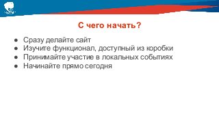 С чего начать?
● Сразу делайте сайт
● Изучите функционал, доступный из коробки
● Принимайте участие в локальных событиях
● Начинайте прямо сегодня
 