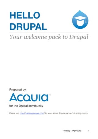 HELLO
DRUPAL
Your welcome pack to Drupal
Prepared by
for the Drupal community
Please visit http://training.acquia.com/ to learn about Acquia partner’s training events
Thursday 12 April 2012 1
 