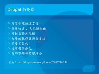 Drupal 的優點


   內容管理快速方便
   發展快速 , 系統模組化
   可輕易擴展規模
   大量的社群資源與支援
   高度客製化
   搜尋引擎優化
   與時下趨勢緊密結合

引自： http://drupaltaiwan.org/forum/20080716/2361
 