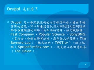 Drupal 是什麼 ?


   Drupal 是一套開放源碼的內容管理平台，擁有多種
    實用的功能，可以用來建置從個人網誌到大型網路社
    群等各種類型的網站，例如華納唱片、紐約觀察報、
    Fast Company 、 Popular Science 、 SonyBMG
    、富比士、哈佛大學等網站，或是個人部落格（ Tim
    Berners-Lee ）、播客網站（ TWIT.tv ）、線上社
    群（ SpreadFireFox.com ），或是向大眾傳遞訊息
    （ The Onion ）。



                                           5
 