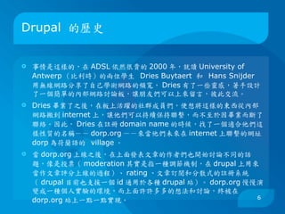 Drupal 的歷史


   事情是這樣的，在 ADSL 依然很貴的 2000 年，就讀 University of
    Antwerp （比利時）的兩位學生 Dries Buytaert 和 Hans Snijder
    用無線網路分享了自己學術網路的頻寬， Dries 有了一些靈感，著手設計
    了一個簡單的內部網路討論板，讓朋友們可以上來留言，彼此交流。
   Dries 畢業了之後，在板上活躍的社群成員們，便想將這樣的東西從內部
    網路搬到 internet 上，讓他們可以持續保持聯繫，而不至於因畢業而斷了
    聯絡。因此， Dries 在註冊 domain name 的時候，找了一個適合他們這
    樣性質的名稱－－ dorp.org －－來當他們未來在 internet 上聯繫的網址。
    dorp 為荷蘭語的 village 。
   當 dorp.org 上線之後，在上面發表文章的作者們也開始討論不同的話
    題，像是投票（ moderation 其實是指一種調節機制，在 drupal 上用來
    當作文章評分上線的過程）、 rating 、文章訂閱和分散式的註冊系統
    （ drupal 目前也支援一個 id 通用於各種 drupal 站）。 dorp.org 慢慢演
    變成一種個人實驗的環境，而上面許許多多的想法和討論，終被在
                                                    6
    dorp.org 站上一點一點實現。
 