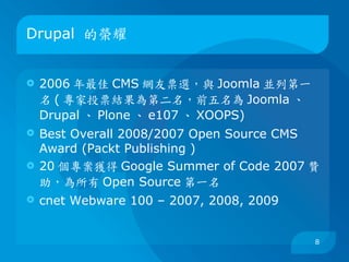 Drupal 的榮耀


   2006 年最佳 CMS 網友票選，與 Joomla 並列第一
    名 ( 專家投票結果為第二名，前五名為 Joomla 、
    Drupal 、 Plone 、 e107 、 XOOPS)
   Best Overall 2008/2007 Open Source CMS
    Award (Packt Publishing )
   20 個專案獲得 Google Summer of Code 2007 贊
    助，為所有 Open Source 第一名
   cnet Webware 100 – 2007, 2008, 2009


                                          8
 